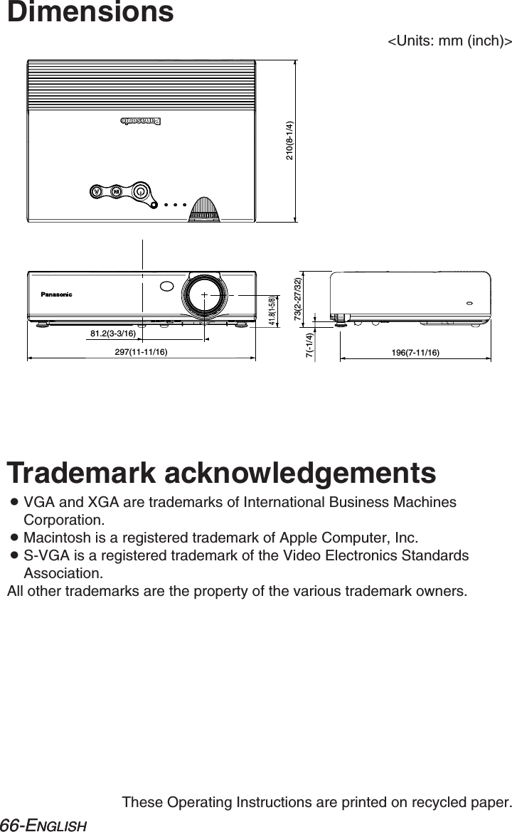 66-ENGLISH66-ENGLISHThese Operating Instructions are printed on recycled paper.Trademark acknowledgementsBVGA and XGA are trademarks of International Business MachinesCorporation.BMacintosh is a registered trademark of Apple Computer, Inc.BS-VGA is a registered trademark of the Video Electronics StandardsAssociation.All other trademarks are the property of the various trademark owners.Dimensions&lt;Units: mm (inch)&gt;81.2(3-3/16)297(11-11/16)41.8(1-5/8)7(-1/4)73(2-27/32)196(7-11/16)210(8-1/4)