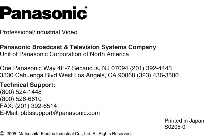 Professional/Industrial VideoPanasonic Broadcast &amp; Television Systems CompanyUnit of Panasonic Corporation of North AmericaOne Panasonic Way 4E-7 Secaucus, NJ 07094 (201) 392-44433330 Cahuenga Blvd West Los Angels, CA 90068 (323) 436-3500Technical Support:(800) 524-1448(800) 526-6610FAX: (201) 392-6514E-Mail: pbtssupport@panasonic.comRPrinted in JapanS0205-0C2005  Matsushita Electric Industrial Co., Ltd. All Rights Reserved.