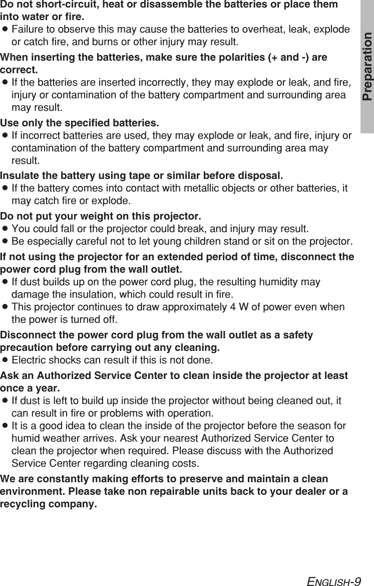 ENGLISH-9PreparationDo not short-circuit, heat or disassemble the batteries or place theminto water or fire.BFailure to observe this may cause the batteries to overheat, leak, explodeor catch fire, and burns or other injury may result.When inserting the batteries, make sure the polarities (+ and -) arecorrect.BIf the batteries are inserted incorrectly, they may explode or leak, and fire,injury or contamination of the battery compartment and surrounding areamay result.Use only the specified batteries.BIf incorrect batteries are used, they may explode or leak, and fire, injury orcontamination of the battery compartment and surrounding area mayresult.Insulate the battery using tape or similar before disposal.BIf the battery comes into contact with metallic objects or other batteries, itmay catch fire or explode.Do not put your weight on this projector.BYou could fall or the projector could break, and injury may result.BBe especially careful not to let young children stand or sit on the projector.If not using the projector for an extended period of time, disconnect thepower cord plug from the wall outlet.BIf dust builds up on the power cord plug, the resulting humidity maydamage the insulation, which could result in fire.BThis projector continues to draw approximately 4 W of power even whenthe power is turned off.Disconnect the power cord plug from the wall outlet as a safetyprecaution before carrying out any cleaning.BElectric shocks can result if this is not done.Ask an Authorized Service Center to clean inside the projector at leastonce a year.BIf dust is left to build up inside the projector without being cleaned out, itcan result in fire or problems with operation.BIt is a good idea to clean the inside of the projector before the season forhumid weather arrives. Ask your nearest Authorized Service Center toclean the projector when required. Please discuss with the AuthorizedService Center regarding cleaning costs.We are constantly making efforts to preserve and maintain a cleanenvironment. Please take non repairable units back to your dealer or arecycling company.
