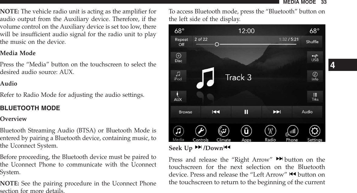 NOTE: The vehicle radio unit is acting as the amplifier foraudio output from the Auxiliary device. Therefore, if thevolume control on the Auxiliary device is set too low, therewill be insufficient audio signal for the radio unit to playthe music on the device.Media ModePress the “Media” button on the touchscreen to select thedesired audio source: AUX.AudioRefer to Radio Mode for adjusting the audio settings.BLUETOOTH MODEOverviewBluetooth Streaming Audio (BTSA) or Bluetooth Mode isentered by pairing a Bluetooth device, containing music, tothe Uconnect System.Before proceeding, the Bluetooth device must be paired tothe Uconnect Phone to communicate with the UconnectSystem.NOTE: See the pairing procedure in the Uconnect Phonesection for more details.To access Bluetooth mode, press the “Bluetooth” button onthe left side of the display.Seek Up/DownPress and release the “Right Arrow”button on thetouchscreen for the next selection on the Bluetoothdevice. Press and release the “Left Arrow” button onthe touchscreen to return to the beginning of the current4MEDIA MODE 33