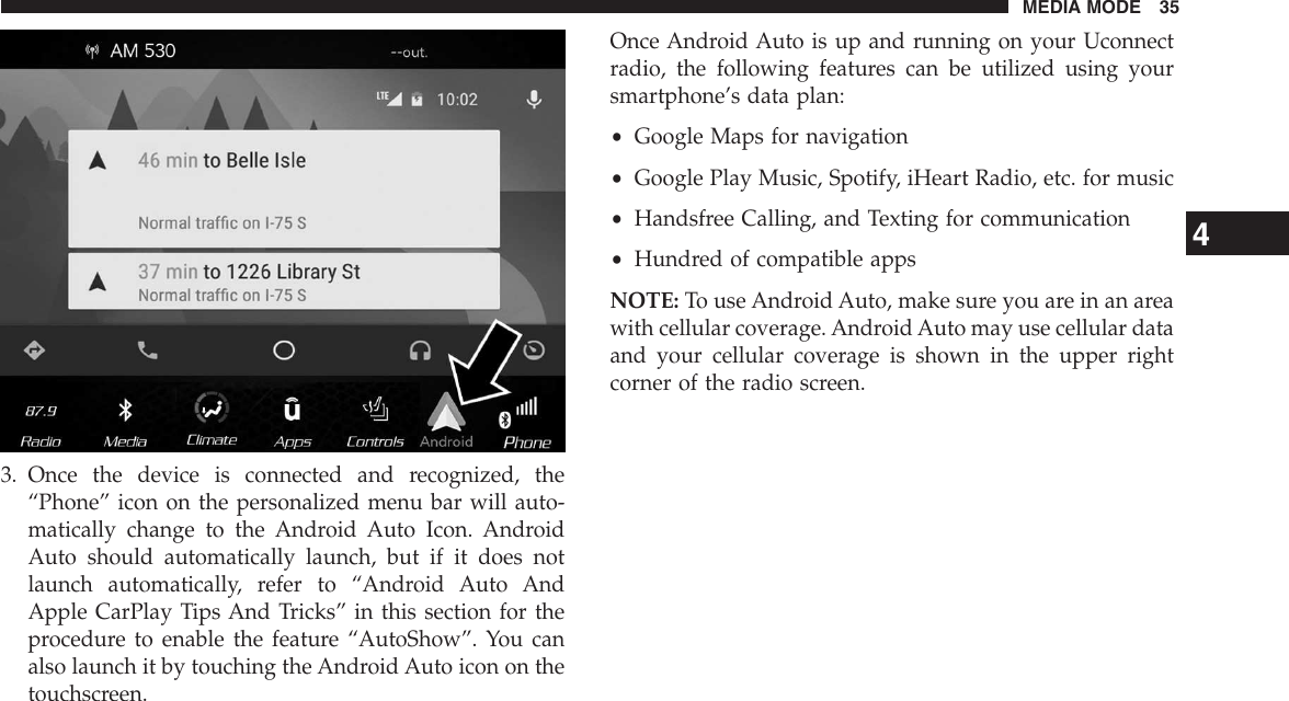 3. Once the device is connected and recognized, the“Phone” icon on the personalized menu bar will auto-matically change to the Android Auto Icon. AndroidAuto should automatically launch, but if it does notlaunch automatically, refer to “Android Auto AndApple CarPlay Tips And Tricks” in this section for theprocedure to enable the feature “AutoShow”. You canalso launch it by touching the Android Auto icon on thetouchscreen.Once Android Auto is up and running on your Uconnectradio, the following features can be utilized using yoursmartphone’s data plan:•Google Maps for navigation•Google Play Music, Spotify, iHeart Radio, etc. for music•Handsfree Calling, and Texting for communication•Hundred of compatible appsNOTE: To use Android Auto, make sure you are in an areawith cellular coverage. Android Auto may use cellular dataand your cellular coverage is shown in the upper rightcorner of the radio screen.4MEDIA MODE 35