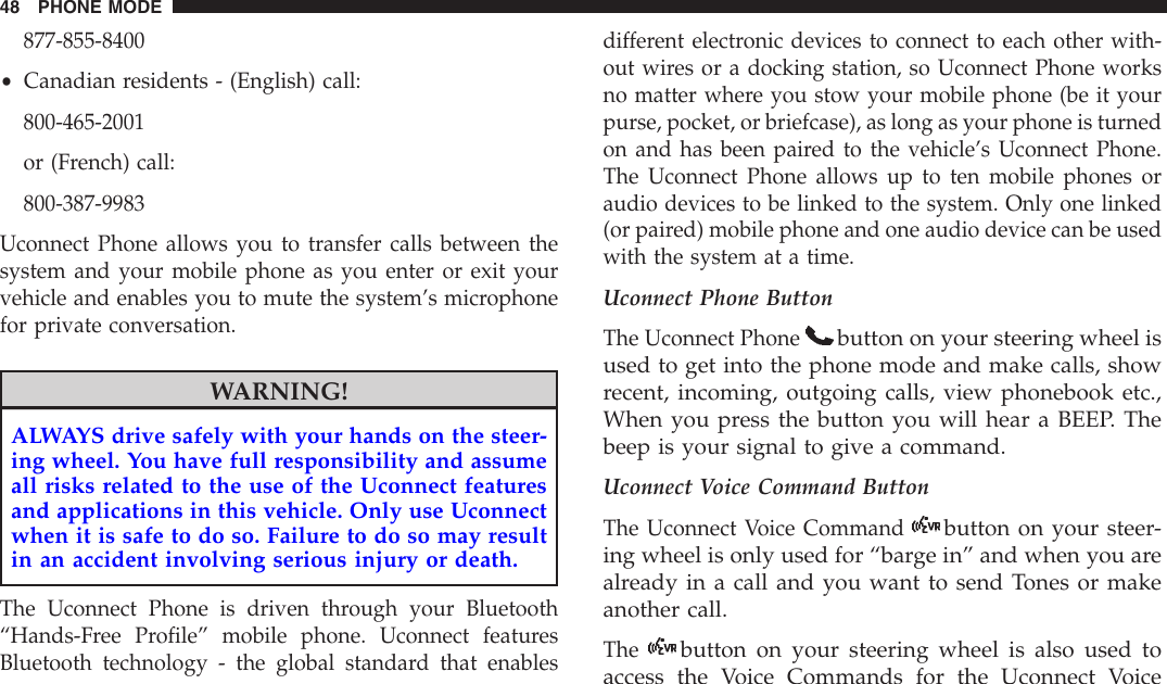 877-855-8400•Canadian residents - (English) call:800-465-2001or (French) call:800-387-9983Uconnect Phone allows you to transfer calls between thesystem and your mobile phone as you enter or exit yourvehicle and enables you to mute the system’s microphonefor private conversation.WARNING!ALWAYS drive safely with your hands on the steer-ing wheel. You have full responsibility and assumeall risks related to the use of the Uconnect featuresand applications in this vehicle. Only use Uconnectwhen it is safe to do so. Failure to do so may resultin an accident involving serious injury or death.The Uconnect Phone is driven through your Bluetooth“Hands-Free Profile” mobile phone. Uconnect featuresBluetooth technology - the global standard that enablesdifferent electronic devices to connect to each other with-out wires or a docking station, so Uconnect Phone worksno matter where you stow your mobile phone (be it yourpurse, pocket, or briefcase), as long as your phone is turnedon and has been paired to the vehicle’s Uconnect Phone.The Uconnect Phone allows up to ten mobile phones oraudio devices to be linked to the system. Only one linked(or paired) mobile phone and one audio device can be usedwith the system at a time.Uconnect Phone ButtonThe Uconnect Phonebutton on your steering wheel isused to get into the phone mode and make calls, showrecent, incoming, outgoing calls, view phonebook etc.,When you press the button you will hear a BEEP. Thebeep is your signal to give a command.Uconnect Voice Command ButtonThe Uconnect Voice Commandbutton on your steer-ing wheel is only used for “barge in” and when you arealready in a call and you want to send Tones or makeanother call.Thebutton on your steering wheel is also used toaccess the Voice Commands for the Uconnect Voice48 PHONE MODE
