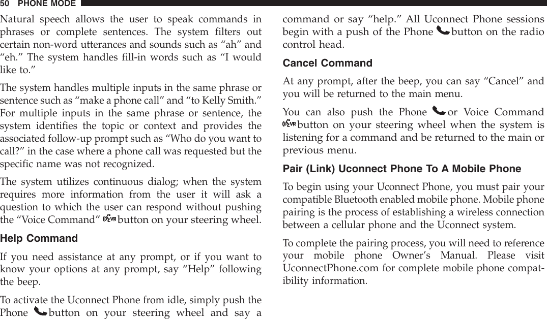 Natural speech allows the user to speak commands inphrases or complete sentences. The system filters outcertain non-word utterances and sounds such as “ah” and“eh.” The system handles fill-in words such as “I wouldlike to.”The system handles multiple inputs in the same phrase orsentence such as “make a phone call” and “to Kelly Smith.”For multiple inputs in the same phrase or sentence, thesystem identifies the topic or context and provides theassociated follow-up prompt such as “Who do you want tocall?” in the case where a phone call was requested but thespecific name was not recognized.The system utilizes continuous dialog; when the systemrequires more information from the user it will ask aquestion to which the user can respond without pushingthe “Voice Command”button on your steering wheel.Help CommandIf you need assistance at any prompt, or if you want toknow your options at any prompt, say “Help” followingthe beep.To activate the Uconnect Phone from idle, simply push thePhonebutton on your steering wheel and say acommand or say “help.” All Uconnect Phone sessionsbegin with a push of the Phone button on the radiocontrol head.Cancel CommandAt any prompt, after the beep, you can say “Cancel” andyou will be returned to the main menu.You can also push the Phoneor Voice Commandbutton on your steering wheel when the system islistening for a command and be returned to the main orprevious menu.Pair (Link) Uconnect Phone To A Mobile PhoneTo begin using your Uconnect Phone, you must pair yourcompatible Bluetooth enabled mobile phone. Mobile phonepairing is the process of establishing a wireless connectionbetween a cellular phone and the Uconnect system.To complete the pairing process, you will need to referenceyour mobile phone Owner’s Manual. Please visitUconnectPhone.comfor complete mobile phone compat-ibility information.50 PHONE MODE