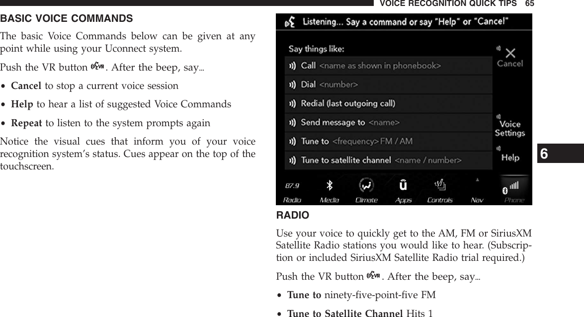 BASIC VOICE COMMANDSThe basic Voice Commands below can be given at anypoint while using your Uconnect system.Push the VR button. After the beep, say{•Cancel to stop a current voice session•Help to hear a list of suggested Voice Commands•Repeat to listen to the system prompts againNotice the visual cues that inform you of your voicerecognition system’s status. Cues appear on the top of thetouchscreen.RADIOUse your voice to quickly get to the AM, FM or SiriusXMSatellite Radio stations you would like to hear. (Subscrip-tion or included SiriusXM Satellite Radio trial required.)Push the VR button. After the beep, say{•Tune to ninety-five-point-five FM•Tune to Satellite Channel Hits 16VOICE RECOGNITION QUICK TIPS 65