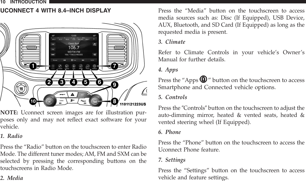 UCONNECT 4 WITH 8.4–INCH DISPLAYNOTE: Uconnect screen images are for illustration pur-poses only and may not reflect exact software for yourvehicle.1. RadioPress the “Radio” button on the touchscreen to enter RadioMode. The different tuner modes; AM, FM and SXM can beselected by pressing the corresponding buttons on thetouchscreens in Radio Mode.2. MediaPress the “Media” button on the touchscreen to accessmedia sources such as: Disc (If Equipped), USB Device,AUX, Bluetooth, and SD Card (If Equipped) as long as therequested media is present.3. ClimateRefer to Climate Controls in your vehicle’s Owner’sManual for further details.4. AppsPress the “Apps” button on the touchscreen to accessSmartphone and Connected vehicle options.5. ControlsPress the 9Controls9button on the touchscreen to adjust theauto-dimming mirror, heated &amp; vented seats, heated &amp;vented steering wheel (If Equipped).6. PhonePress the “Phone” button on the touchscreen to access theUconnect Phone feature.7. SettingsPress the “Settings” button on the touchscreen to accessvehicle and feature settings.10 INTRODUCTION