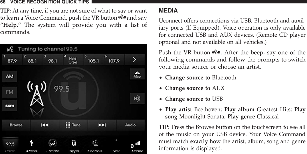 TIP: At any time, if you are not sure of what to say or wantto learn a Voice Command, push the VR buttonand say“Help.” The system will provide you with a list ofcommands.MEDIAUconnect offers connections via USB, Bluetooth and auxil-iary ports (If Equipped). Voice operation is only availablefor connected USB and AUX devices. (Remote CD playeroptional and not available on all vehicles.)Push the VR button. After the beep, say one of thefollowing commands and follow the prompts to switchyour media source or choose an artist.•Change source to Bluetooth•Change source to AUX•Change source to USB•Play artist Beethoven; Play album Greatest Hits; Playsong Moonlight Sonata; Play genre ClassicalTIP: Press the Browse button on the touchscreen to see allof the music on your USB device. Your Voice Commandmust match exactly how the artist, album, song and genreinformation is displayed.66 VOICE RECOGNITION QUICK TIPS