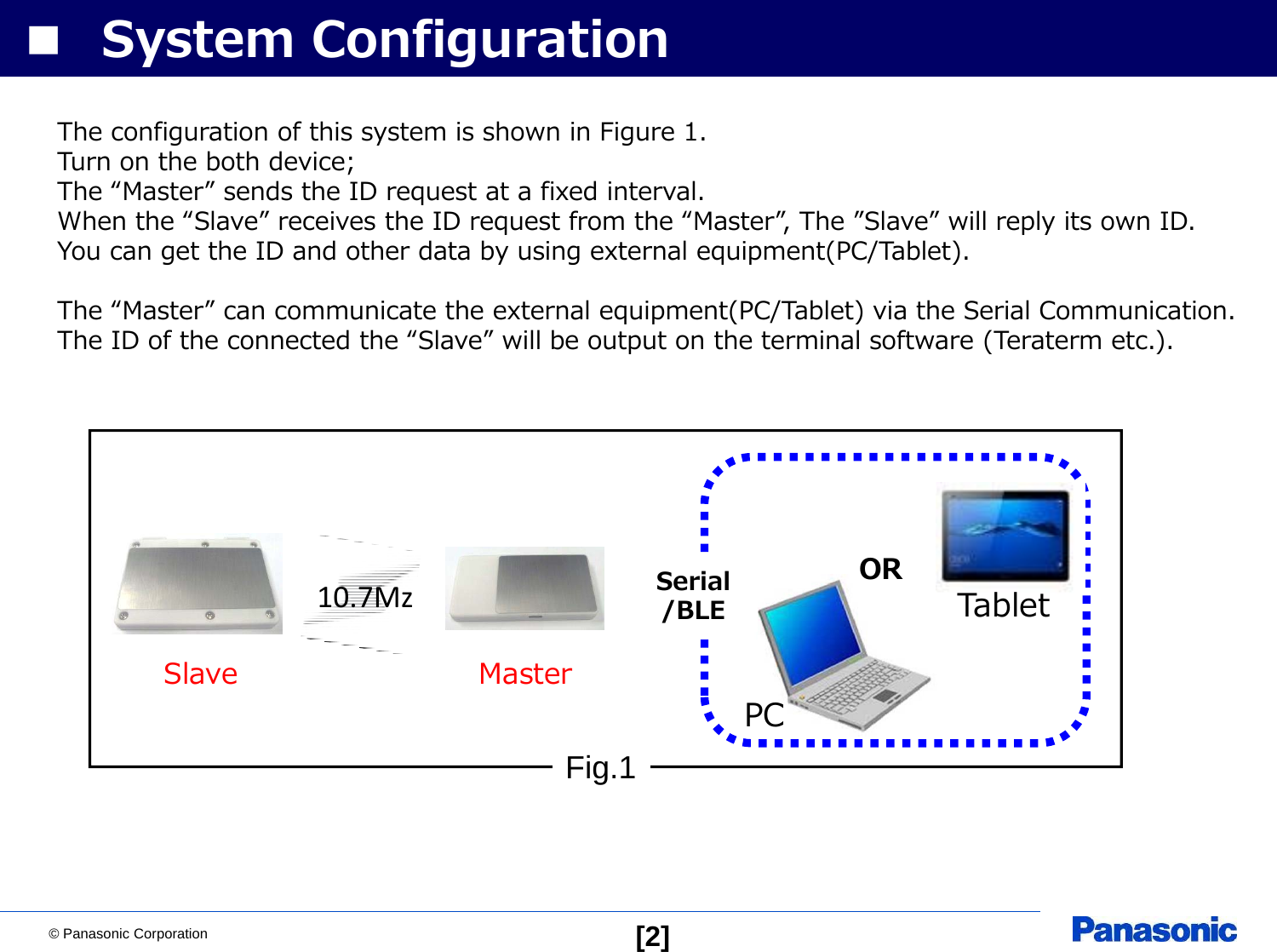 © Panasonic Corporation [2]■ System ConfigurationFig.110.7MzSlaveSerial/BLEPCORMasterTabletThe configuration of this system is shown in Figure 1.Turn on the both device;The “Master” sends the ID request at a fixed interval.When the “Slave” receives the ID request from the “Master”, The ”Slave” will reply its own ID.You can get the ID and other data by using external equipment(PC/Tablet).The “Master” can communicate the external equipment(PC/Tablet) via the Serial Communication.The ID of the connected the “Slave” will be output on the terminal software (Teraterm etc.).