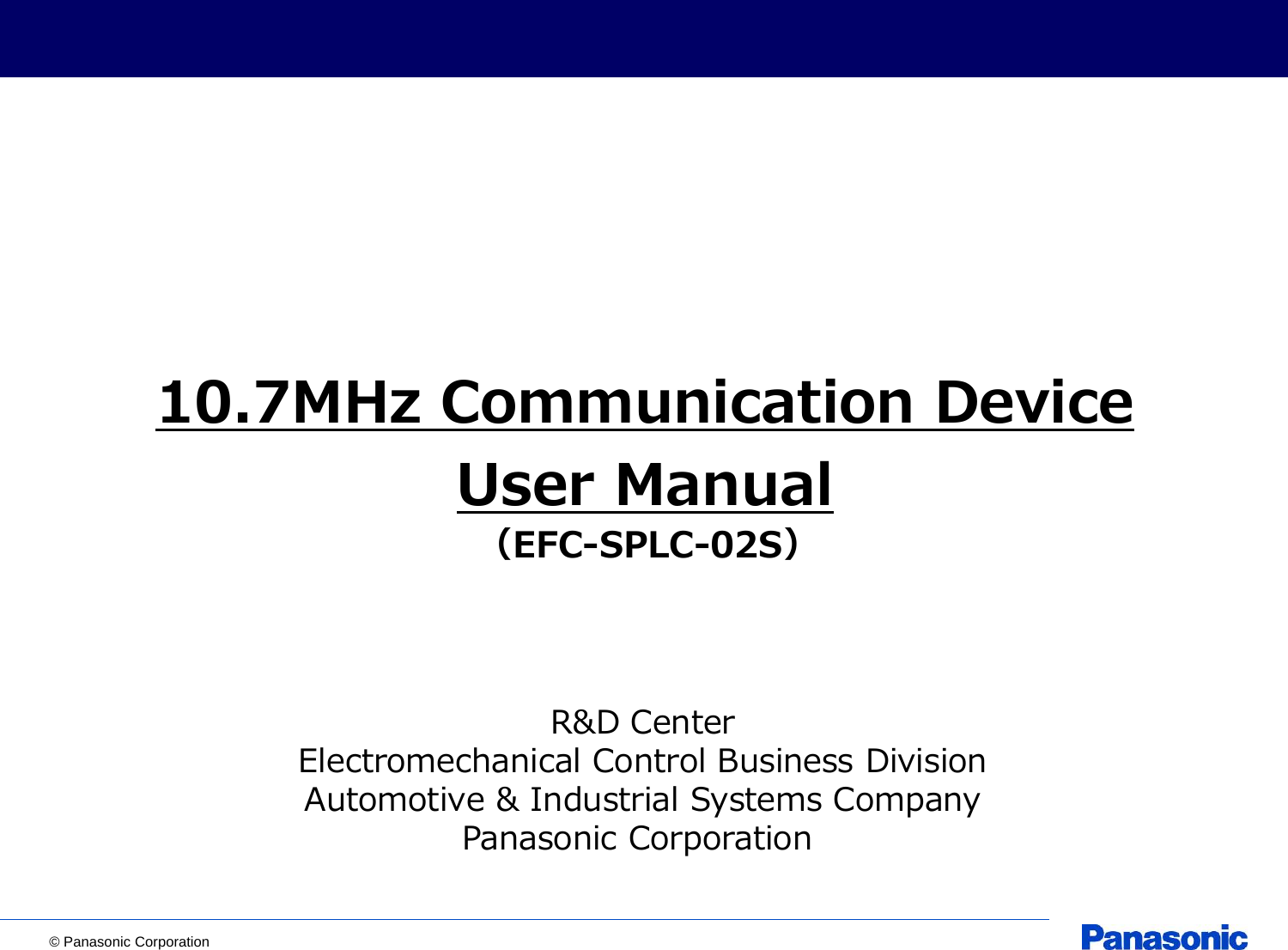 © Panasonic Corporation [0]10.7MHz Communication DeviceUser ManualR&amp;D CenterElectromechanical Control Business DivisionAutomotive &amp; Industrial Systems CompanyPanasonic Corporation （EFC-SPLC-02S）