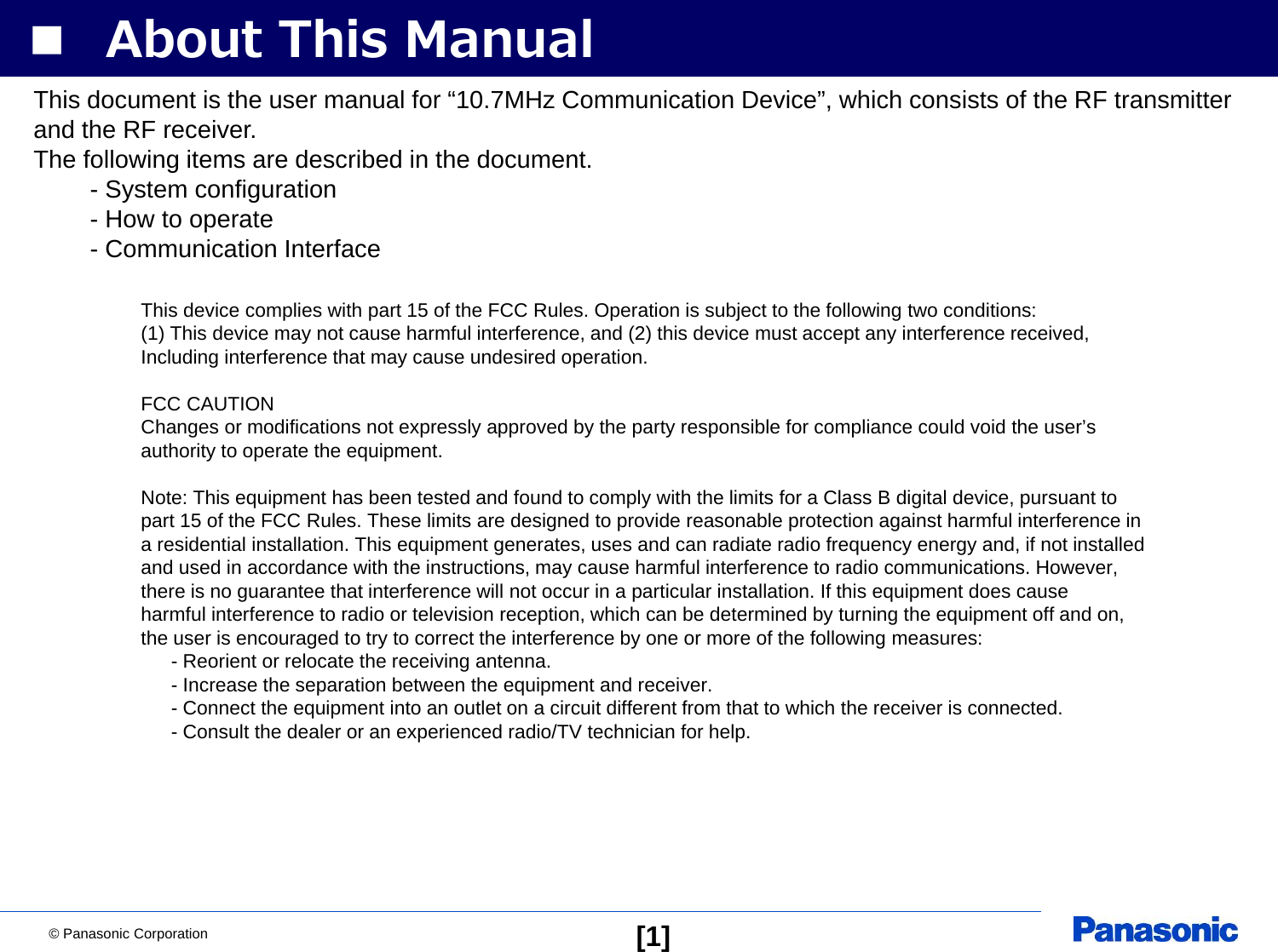 © Panasonic Corporation [1]■ About This ManualThis document is the user manual for “10.7MHz Communication Device”, which consists of the RF transmitterand the RF receiver.The following items are described in the document.- System configuration- How to operate- Communication InterfaceThis device complies with part 15 of the FCC Rules. Operation is subject to the following two conditions: (1) This device may not cause harmful interference, and (2) this device must accept any interference received, Including interference that may cause undesired operation.FCC CAUTIONChanges or modifications not expressly approved by the party responsible for compliance could void the user’sauthority to operate the equipment.Note: This equipment has been tested and found to comply with the limits for a Class B digital device, pursuant topart 15 of the FCC Rules. These limits are designed to provide reasonable protection against harmful interference ina residential installation. This equipment generates, uses and can radiate radio frequency energy and, if not installedand used in accordance with the instructions, may cause harmful interference to radio communications. However,there is no guarantee that interference will not occur in a particular installation. If this equipment does causeharmful interference to radio or television reception, which can be determined by turning the equipment off and on,the user is encouraged to try to correct the interference by one or more of the following measures:- Reorient or relocate the receiving antenna.- Increase the separation between the equipment and receiver.- Connect the equipment into an outlet on a circuit different from that to which the receiver is connected.- Consult the dealer or an experienced radio/TV technician for help.