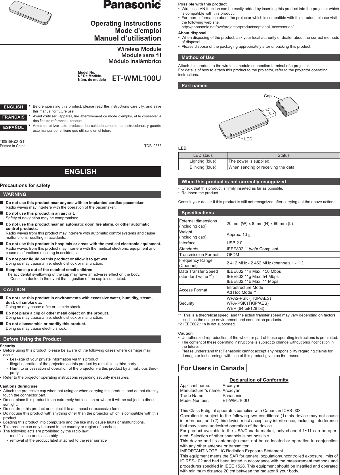 ROperating InstructionsMode d’emploiManuel d’utilisationWireless ModuleModule sans filMódulo inalámbricoModel No.N° De Modèle.Núm. de modelo ET-WML100U yBefore operating this product, please read the instructions carefully, and save this manual for future use. yAvant d’utiliser l’appareil, lire attentivement ce mode d’emploi, et le conserver a des ns de reference ulterieure. yAntes de utilizar este producto, lea cuidadosamente las instrucciones y guarde este manual por si tiene que utilizarlo en el futuro.ENGLISHPrecautions for safetyWARNING ■Do not use this product near anyone with an implanted cardiac pacemaker.Radio waves may interfere with the operation of the pacemaker. ■Do not use this product in an aircraft.Safety of navigation may be compromised. ■Do not use this product near an automatic door, re alarm, or other automatic control products.Radio waves from this product may interfere with automatic control systems and cause malfunctions resulting in accidents. ■Do not use this product in hospitals or areas with the medical electronic equipment.Radio waves from this product may interfere with the medical electronic equipment and cause malfunctions resulting in accidents. ■Do not pour liquid on this product or allow it to get wet.Doing so may cause a re, electric shock or malfunction. ■Keep the cap out of the reach of small children.The accidental swallowing of the cap may have an adverse effect on the body.  - Consult a doctor in the event that ingestion of the cap is suspected.CAUTION ■Do not use this product in environments with excessive water, humidity, steam, dust, oil smoke etc.Doing so may cause a re or electric shock. ■Do not place a clip or other metal object on the product.Doing so may cause a re, electric shock or malfunction. ■Do not disassemble or modify this product.Doing so may cause electric shock.Before Using the ProductSecurity•  Before using this product, please be aware of the following cases where damage may occur.-  Leakage of your private information via this product-  Illegal operation of the projector via this product by a malicious third-party-   Harm to or cessation of operation of the projector via this product by a malicious third-party•  Refer to the projector operating instructions regarding security measures.Cautions during use•  Attach the protective cap when not using or when carrying this product, and do not directly touch the connector part.•  Do not place this product in an extremely hot location or where it will be subject to direct sunlight.•  Do not drop this product or subject it to an impact or excessive force.•  Do not use this product with anything other than the projector which is compatible with this product.•  Loading this product into computers and the like may cause faults or malfunctions.•  This product can only be used in the country or region of purchase.•  The following acts are prohibited by the radio law:-  modication or disassembly-  removal of the product label attached to the rear surfacePossible with this product•  Wireless LAN function can be easily added by inserting this product into the projector which is compatible with this product.•  For more information about the projector which is compatible with this product, please visit the following web site. http://panasonic.net/avc/projector/products/optional_accessories/About disposal•  When disposing of the product, ask your local authority or dealer about the correct methods of disposal.•  Please dispose of the packaging appropriately after unpacking this product.Method of UseAttach this product to the wireless module connection terminal of a projector.For details of how to attach this product to the projector, refer to the projector operating instructions.Part namesCapLEDLEDLED staus StatusLighting (blue) The power is supplied.Blinking (blue) When sending or receiving the data.When this product is not correctly recognized•  Check that this product is rmly inserted as far as possible.•  Re-insert the product.Consult your dealer if this product is still not recognized after carrying out the above actions.SpecicationsExternal dimensions(including cap) 20 mm (W) x 8 mm (H) x 60 mm (L)Weight(including cap) Approx. 13 ]Interface USB 2.0Standards IEEE802.11b/g/n CompliantTransmission Formats OFDMFrequency Range(Channel) 2 412 MHz - 2 462 MHz (channels 1 - 11)Data Transfer Speed(standard value *1)IEEE802.11n Max. 150 MbpsIEEE802.11g Max. 54 MbpsIEEE802.11b Max. 11 MbpsAccess Format Infrastructure ModeAd Hoc Mode *2SecurityWPA2-PSK (TKIP/AES)WPA-PSK (TKIP/AES)WEP (64 bit/128 bit)*1  This is a theoretical speed, and the actual transfer speed may vary depending on factors such as the usage environment and connection products.*2 IEEE802.11n is not supported.Caution•  Unauthorized reproduction of the whole or part of these operating instructions is prohibited.•  The content of these operating instructions is subject to change without prior notication in the future.•  Please understand that Panasonic cannot accept any responsibility regarding claims for damage or lost earnings with use of this product given as the reason.For Users in CanadaDeclaration of ConformityApplicant name:   ArcadyanManufacturer’s name:  ArcadyanTrade Name:   PanasonicModel Number:   ET-WML100UThis Class B digital apparatus complies with Canadian ICES-003.Operation is subject to the following two conditions: (1) this device may not cause interference, and (2) this device must accept any interference, including interference that may cause undesired operation of the device.For product available in the USA/Canada market, only channel 1~11 can be oper-ated. Selection of other channels is not possible.This device and its antenna(s) must not be co-located or operation in conjunction with any other antenna or transmitter.IMPORTANT NOTE : IC Radiation Exposure StatementThis equipment meets the SAR for general population/uncontrolled exposure limits of IC RSS-102 and had been tested in accordance with the measurement methods and procedures specied in IEEE 1528. This equipment should be installed and operated with minimum distance 20 cm between the radiator &amp; your body.TQBJ0868TI0515HZ0 -STPrinted in ChinaENGLISHFRANÇAISESPAÑOL