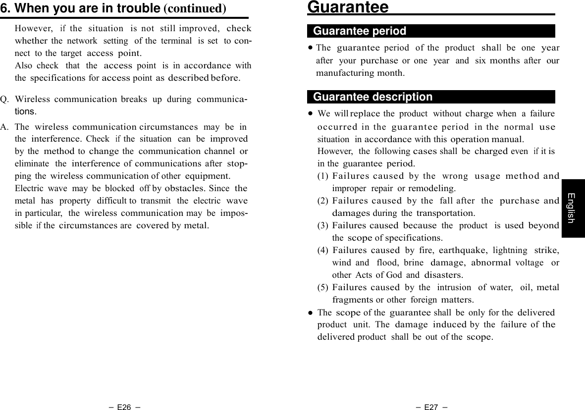 － E26 － － E27 －   English  6. When you are in trouble (continued)  However,  if  the   situation   is  not  still improved,  check whether the  network  setting  of the  terminal  is  set  to con- nect  to the  target  access  point. Also  check   that  the  access point  is  in accordance with the specifications for access point as described before.  Q.  Wireless  communication  breaks  up  during  communica- tions. A.  The  wireless  communication circumstances  may  be  in the  interference. Check  if the  situation   can  be  improved by  the  method to change the  communication channel  or eliminate   the  interference of communications after  stop- ping  the wireless communication of other equipment. Electric  wave  may  be  blocked  off by obstacles. Since  the metal  has   property   difficult to  transmit   the  electric  wave in particular,   the wireless  communication may  be impos- sible if the circumstances are covered by metal. Guarantee      Guarantee period   ● The  guarantee period   of  the  product  shall  be  one  year after   your purchase or  one  year  and  six months after  our manufacturing month.    Guarantee description   ● We  will replace the  product  without charge when  a failure occurred in  the  guarantee period   in  the  normal  use situation  in accordance with this operation manual. However,  the  following cases shall  be charged even  if it is in the guarantee  period. (1) Failures caused by  the   wrong  usage  method and improper  repair  or remodeling. (2) Failures caused by  the   fall  after  the  purchase  and damages during  the transportation. (3) Failures caused  because the  product   is used  beyond the scope of specifications. (4) Failures  caused by  fire, earthquake, lightning   strike, wind  and   flood,  brine   damage,  abnormal voltage   or other  Acts of God  and disasters. (5) Failures  caused by  the    intrusion   of  water,   oil, metal fragments or other  foreign matters. ● The scope of the guarantee shall  be  only for the delivered product  unit.  The  damage  induced by  the  failure  of  the delivered product  shall  be  out  of the scope. 