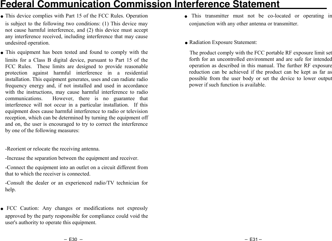 － E30 － － E31－   Federal Communication Commission Interference Statement   ● This device complies with Part 15 of the FCC Rules. Operation is subject to  the following two conditions: (1)  This device  may not  cause harmful interference, and  (2)  this  device  must  accept any interference received, including interference that may cause undesired operation. ● This  equipment  has  been  tested  and  found  to  comply  with  the limits  for  a  Class  B  digital  device,  pursuant  to  Part  15  of  the FCC  Rules.    These  limits  are  designed  to  provide  reasonable protection  against  harmful  interference  in  a  residential installation. This equipment generates, uses and can radiate radio frequency  energy  and,  if  not  installed  and  used  in  accordance with  the  instructions,  may  cause  harmful  interference  to  radio communications.    However,  there  is  no  guarantee  that interference  will  not  occur  in  a  particular  installation.    If  this equipment does cause harmful interference to radio or television reception, which can be determined by turning the equipment off and on,  the user is encouraged to try to  correct the  interference by one of the following measures:      -Reorient or relocate the receiving antenna.   -Increase the separation between the equipment and receiver.   -Connect the equipment into an outlet on a circuit different from that to which the receiver is connected.   -Consult  the  dealer  or  an  experienced  radio/TV  technician  for help.    ● FCC  Caution:  Any  changes  or  modifications  not  expressly approved by the party responsible for compliance could void the user&apos;s authority to operate this equipment.    ● This  transmitter  must  not  be  co-located  or  operating  in conjunction with any other antenna or transmitter.  ● Radiation Exposure Statement:   The product comply with the FCC portable RF exposure limit set forth for an  uncontrolled environment and are safe for intended operation as described in  this  manual.  The further RF  exposure reduction  can  be  achieved  if  the  product  can  be  kept  as  far  as possible  from  the  user  body  or  set  the  device  to  lower  output power if such function is available.    