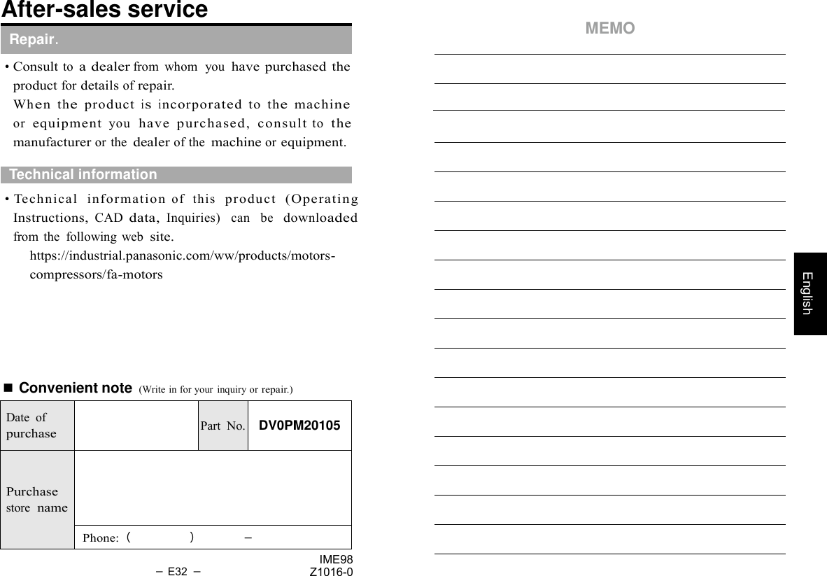   English After-sales service   Repair.    • Consult to a dealer from  whom  you have purchased the product for details of repair.   MEMO Wh e n  th e  p ro d u ct  i s  i n co rp o ra te d  to  th e  machi ne     or  equipment you  have  purchased,  consult to  the manufacturer or the dealer of the machine or equipment.    Technical information    • Technical   inf ormation of   this  product  (Operating Instructions, CAD data, Inquiries)   can    be   downloaded from  the  following  web site. https://industrial.panasonic.com/ww/products/motors- compressors/fa-motors       ■ Convenient note (Write in for your  inquiry or repair.)   Date  of purchase   Part No.  DV0PM20105   Purchase store  name  Phone:（     ）        －  － E32 － IME98 Z1016-0 