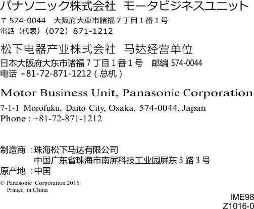                    パナソニック株式会社 モータビジネスユニット 〒 574-0044  大阪府大東市諸福７丁目１番１号 電話（代表）（072）871-1212 松下电器产业株式会社 马达经营单位 日本大阪府大东市诸福 7 丁目 1 番 1 号 邮编 574-0044 电话 +81-72-871-1212（总机）  Motor Business Unit, Panasonic Corporation 7-1-1  Morofuku,  Daito  City, Osaka, 574-0044, Japan Phone : +81-72-871-1212   制造商 ：珠海松下马达有限公司     中国广东省珠海市南屏科技工业园屏东 3 路 3 号 原产地 ：中国 © Panasonic  Corporation 2016 Printed  in China      IME98 Z1016-0 