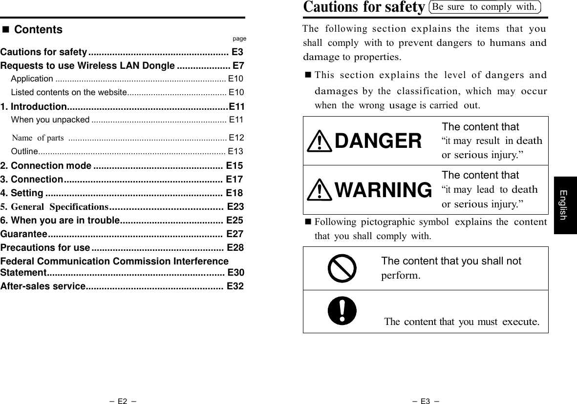 － E2 － － E3 －   English Cautions for safety Be  sure  to comply  with. ■ Contents  The  following section  explains the  items   that   you page Cautions for safety ..................................................... E3 Requests to use Wireless LAN Dongle .................... E7 Application ........................................................................ E10 Listed contents on the website.......................................... E10 1. Introduction............................................................E11 When you unpacked ......................................................... E11 shall  comply  with  to prevent dangers to humans  and damage to properties. ■ This  section  explains the  level  of dangers  and damages by  the  classification, which  may  occur when  the  wrong usage is carried  out.  The content that         Name  of parts  ................................................................... E12 Outline............................................................................... E13 2. Connection mode ................................................. E15 3. Connection............................................................ E17 4. Setting ................................................................... E18 5. General  Specifications......................................... E23 DANGER    WARNING “it may  result  in death or serious injury.”  The content that “it may  lead  to death or serious injury.” 6. When you are in trouble....................................... E25 Guarantee.................................................................. E27 Precautions for use .................................................. E28 Federal Communication Commission Interference Statement................................................................... E30 After-sales service.................................................... E32 ■ Following pictographic symbol  explains the  content that  you  shall  comply  with.  The content that you shall not perform.   The content that  you must execute. 