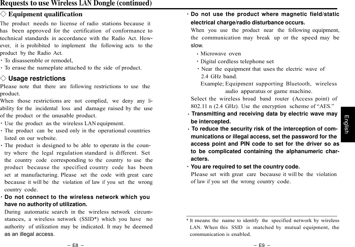 － E8 － － E9 －   English Requests to use Wireless LAN Dongle (continued) ◇ Equipment qualification The  product  needs no  license of  radio  stations because  it has  been  approved for  the   certification   of conformance  to technical standards in accordance with  the  Radio  Act.  How- ever,  it is  prohibited   to  implement   the   following  acts   to the product  by the  Radio  Act. ・To disassemble or remodel, ・To erase the nameplate attached to the  side  of product. ◇ Usage restrictions Please note   that  there   are  following restrictions to  use   the product. When  those  restrictions are  not  complied,   we  deny  any  li- ability for the  incidental   loss  and  damage raised by  the  use of the  product  or the unusable product. ・Use  the  product  as the wireless LAN equipment. ・The  product  can  be used only  in the operational countries listed  on our website. ・The  product  is designed to be  able  to operate in the coun- try  where  the  legal  regulation standard is  different.  Set the  country   code  corresponding to  the  country  to  use  the product  because the  specified country   code  has  been set   at manufacturing. Please  set   the  code   with  great  care because it will be  the  violation  of law if you  set  the  wrong country code. ・Do not connect to the wireless network which you have no authority of utilization. During  automatic  search in  the  wireless network  circum- stances, a wireless network  (SSID*)  which  you  have   no authority  of  utilization  may  be indicated. It may  be deemed as an illegal access.   ・Do  not  use  the  product  where  magnetic  field/static electrical charge/radio disturbance occurs. When  you  use   the  product   near   the  following equipment, the  communication may   break   up  or  the  speed may   be slow. ・Microwave oven ・Digital cordless telephone set ・Near  the equipment that uses the  electric  wave  of 2.4  GHz band. Example; Equipment  supporting Bluetooth,  wireless audio apparatus or game machine. Select the  wireless broad   band   router  (Access point)  of 802.11 n (2.4  GHz).  Use  the  encryption  scheme of “AES.” ・Transmitting and receiving data by electric wave may be intercepted. ・To reduce the security risk of the interception of com- munications or illegal access, set the password for the access point and PIN code to set for the driver so as to be  complicated  containing  the  alphanumeric  char- acters. ・You are required to set the country code. Please set  with  great   care  because it will be  the  violation of law if you  set  the  wrong  country code.      * It means the  name to  identify  the  specified  network by wireless LAN. When this  SSID   is  matched by  mutual  equipment, the communication is enabled. 