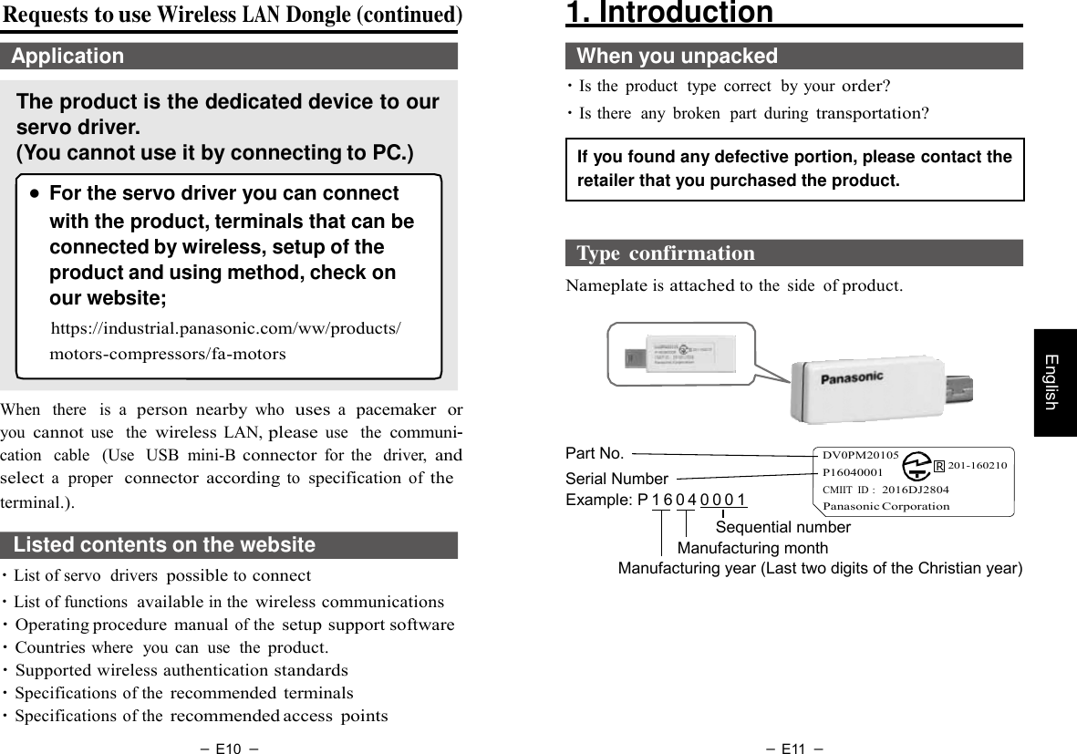 － E10 － － E11 －   English  Requests to use Wireless LAN Dongle (continued)  Application  The product is the dedicated device to our servo driver. (You cannot use it by connecting to PC.)  ● For the servo driver you can connect with the product, terminals that can be connected by wireless, setup of the product and using method, check on our website; https://industrial.panasonic.com/ww/products/ motors-compressors/fa-motors 1. Introduction    When you unpacked ・Is the  product  type  correct  by your order? ・Is there  any  broken  part  during transportation?  If you found any defective portion, please contact the retailer that you purchased the product.   Type confirmation  Nameplate is attached to the  side  of product.   When   there   is a  person  nearby who  uses a  pacemaker  or you cannot use   the wireless LAN, please use   the communi- cation   cable   (Use  USB  mini-B connector for  the  driver, and select a  proper  connector  according to specification of the   Part No. Serial Number    DV0PM20105 P16040001           R 201-160210 terminal.). Example: P 1 6 0 4 0 0 0 1   CMIIT  ID :  2016DJ2804 Panasonic Corporation  Listed contents on the website ・List of servo  drivers possible to connect ・List of functions  available in the wireless communications ・Operating procedure  manual of the setup support software ・Countries where  you  can  use  the product. ・Supported wireless authentication standards ・Specifications of the recommended terminals ・Specifications of the recommended access  points Sequential number Manufacturing month Manufacturing year (Last two digits of the Christian year) 