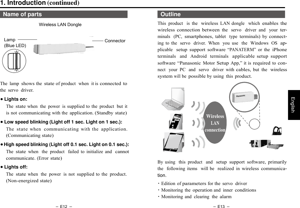 － E12 － － E13 －   English 1. Introduction (continued)  Name of parts  Wireless LAN Dongle   Lamp (Blue LED)         Connector    Outline This  product   is  the  wireless LAN dongle   which enables  the wireless  connection  between the   servo   driver  and   your ter- minals  (PC, smartphones, tablet   type terminals) by connect- ing  to  the  servo  driver.  When  you  use   the  Windows  OS  ap- plicable  setup  support  software “PANATERM” or  the iPhone terminals  and   Android  terminals  applicable  setup  support software “Panasonic Motor Setup App,” it is required to con- nect  your  PC  and   servo   driver  with cables, but  the  wireless system will be possible by using  this product. The  lamp shows the state of product  when  it is connected  to the  servo  driver.  ● Lights on: The state when  the  power  is supplied to the  product  but  it is not communicating with the application. (Standby state) ● Low speed blinking (Light off 1 sec. Light on 1 sec.): The  state when  communicating with  the  application. (Communicating state) ● High speed blinking (Light off 0.1 sec. Light on 0.1 sec.): The state when  the  product   failed  to  initialize  and  cannot communicate. (Error state) ● Lights off: The state when  the  power  is not supplied to  the  product. (Non-energized state)     Wireless LAN connection      By  using   this  product   and  setup  support  software,  primarily the   following  items   will be  realized in wireless communica- tion. ・Edition  of parameters for the  servo  driver ・Monitoring  the operation and  inner conditions ・Monitoring  and  clearing  the alarm 