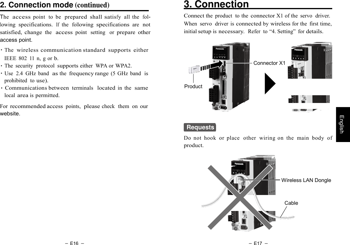 － E16 － － E17 －   English  2. Connection mode (continued)  The  access point  to  be  prepared  shall satisfy  all  the  fol- lowing specifications. If the  following specifications  are not satisfied,  change the  access point  setting   or prepare  other access point. ・The  wireless  communication standard  supports either IEEE  802  11  n, g or b. ・The  security  protocol supports either  WPA or WPA2. ・Use  2.4  GHz  band  as the frequency range (5 GHz  band  is prohibited  to use). ・Communications between terminals  located in  the  same local area is permitted.  For recommended access points,  please check  them  on our website. 3. Connection    Connect the  product  to the connector X1 of the  servo  driver. When  servo  driver  is connected by wireless for the  first time, initial setup is necessary.  Refer  to “4. Setting”  for details.     Connector X1    Product  Requests Do  not  hook  or  place   other  wiring  on  the  main  body  of product.     Wireless LAN Dongle    Cable 
