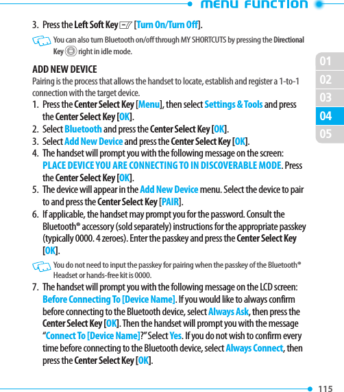 02010204115 05033.   Press  the Left Soft Key C [Turn On/Turn Off].   You can also turn Bluetooth on/off through MY SHORTCUTS by pressing the Directional Key B right in idle mode.ADD NEW DEVICEPairing is the process that allows the handset to locate, establish and register a 1-to-1 connection with the target device.1.   Press  the Center Select Key [Menu], then select Settings &amp; Tools and press the Center Select Key [OK].2. Select Bluetooth and press the Center Select Key [OK].3.   Select Add New Device and press the Center Select Key [OK]. 4.   The handset will prompt you with the following message on the screen: PLACE DEVICE YOU ARE CONNECTING TO IN DISCOVERABLE MODE. Press the Center Select Key [OK]. 5.   The device will appear in the Add New Device menu. Select the device to pair to and press the Center Select Key [PAIR].6.   If applicable, the handset may prompt you for the password. Consult the Bluetooth® accessory (sold separately) instructions for the appropriate passkey (typically 0000. 4 zeroes). Enter the passkey and press the Center Select Key [OK].   You do not need to input the passkey for pairing when the passkey of the Bluetooth® Headset or hands-free kit is 0000.7.   The handset will prompt you with the following message on the LCD screen: Before Connecting To [Device Name]. If you would like to always confirm before connecting to the Bluetooth device, select Always Ask, then press the Center Select Key [OK]. Then the handset will prompt you with the message “Connect To [Device Name]?” Select Yes. If you do not wish to confirm every time before connecting to the Bluetooth device, select Always Connect, then press the Center Select Key [OK].