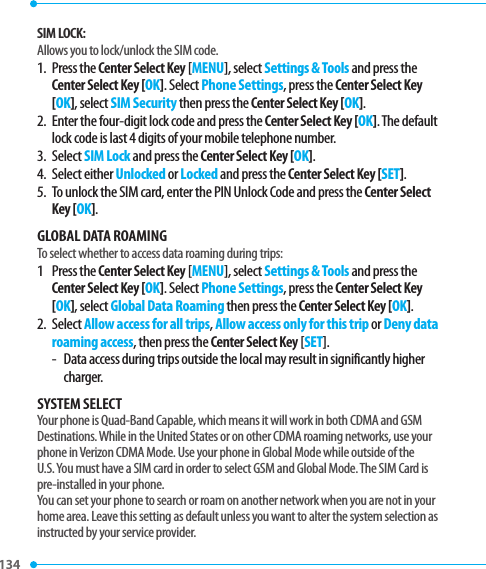 134 SIM LOCK:Allows you to lock/unlock the SIM code.1.   Press  the Center Select Key [MENU], select Settings &amp; Tools and press the Center Select Key [OK]. Select Phone Settings, press the Center Select Key [OK], select SIM Security then press the Center Select Key [OK].2.   Enter the four-digit lock code and press the Center Select Key [OK]. The default lock code is last 4 digits of your mobile telephone number.3.   Select SIM Lock and press the Center Select Key [OK].4.   Select  either Unlocked or Locked and press the Center Select Key [SET].5.   To unlock the SIM card, enter the PIN Unlock Code and press the Center Select Key [OK].GLOBAL DATA ROAMINGTo select whether to access data roaming during trips:1   Press  the Center Select Key [MENU], select Settings &amp; Tools and press the Center Select Key [OK]. Select Phone Settings, press the Center Select Key [OK], select Global Data Roaming then press the Center Select Key [OK].2.   Select Allow access for all trips, Allow access only for this trip or Deny data roaming access, then press the Center Select Key [SET].-  Data access during trips outside the local may result in significantly higher charger.SYSTEM SELECTYour phone is Quad-Band Capable, which means it will work in both CDMA and GSM Destinations. While in the United States or on other CDMA roaming networks, use your phone in Verizon CDMA Mode. Use your phone in Global Mode while outside of the U.S. You must have a SIM card in order to select GSM and Global Mode. The SIM Card is pre-installed in your phone. You can set your phone to search or roam on another network when you are not in your home area. Leave this setting as default unless you want to alter the system selection as instructed by your service provider.