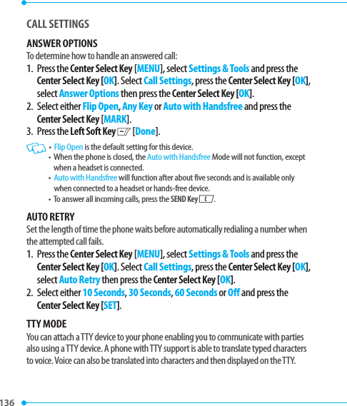 136 CALL SETTINGS ANSWER OPTIONSTo determine how to handle an answered call:1.   Press  the Center Select Key [MENU], select Settings &amp; Tools and press the Center Select Key [OK]. Select Call Settings, press the Center Select Key [OK], select Answer Options then press the Center Select Key [OK]. 2.   Select  either Flip Open, Any Key or Auto with Handsfree and press the Center Select Key [MARK].3.   Press  the Left Soft Key C [Done].   •   Flip Open is the default setting for this device.•   When the phone is closed, the Auto with Handsfree Mode will not function, except when a headset is connected.•   Auto with Handsfree will function after about five seconds and is available only when connected to a headset or hands-free device. •   To answer all incoming calls, press the SEND Key G.AUTO RETRYSet the length of time the phone waits before automatically redialing a number when the attempted call fails.1.   Press  the Center Select Key [MENU], select Settings &amp; Tools and press the Center Select Key [OK]. Select Call Settings, press the Center Select Key [OK], select Auto Retry then press the Center Select Key [OK].2.   Select  either 10 Seconds, 30 Seconds, 60 Seconds or Off and press the Center Select Key [SET].TTY MODEYou can attach a TTY device to your phone enabling you to communicate with parties also using a TTY device. A phone with TTY support is able to translate typed characters to voice. Voice can also be translated into characters and then displayed on the TTY.