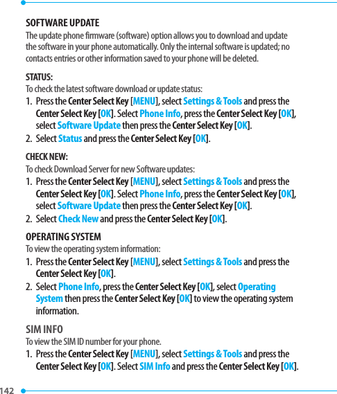 142 SOFTWARE UPDATEThe update phone firmware (software) option allows you to download and update the software in your phone automatically. Only the internal software is updated; no contacts entries or other information saved to your phone will be deleted.STATUS:To check the latest software download or update status:1.   Press  the Center Select Key [MENU], select Settings &amp; Tools and press the Center Select Key [OK]. Select Phone Info, press the Center Select Key [OK], select Software Update then press the Center Select Key [OK].2.   Select Status and press the Center Select Key [OK]. CHECK NEW:To check Download Server for new Software updates: 1.   Press  the Center Select Key [MENU], select Settings &amp; Tools and press the Center Select Key [OK]. Select Phone Info, press the Center Select Key [OK], select Software Update then press the Center Select Key [OK].2.   Select Check New and press the Center Select Key [OK].OPERATING SYSTEMTo view the operating system information:1.   Press  the Center Select Key [MENU], select Settings &amp; Tools and press the Center Select Key [OK].2.   Select Phone Info, press the Center Select Key [OK], select Operating System then press the Center Select Key [OK] to view the operating system information.SIM INFOTo view the SIM ID number for your phone.1.   Press  the Center Select Key [MENU], select Settings &amp; Tools and press the Center Select Key [OK]. Select SIM Info and press the Center Select Key [OK]. 