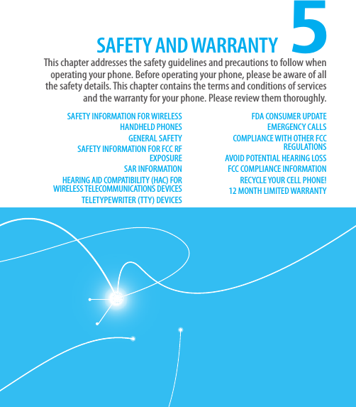 CHAPTER 5. SAFETY AND WARRANTY5SAFETY INFORMATION FOR WIRELESS HANDHELD PHONESGENERAL SAFETYSAFETY INFORMATION FOR FCC RF EXPOSURESAR INFORMATIONHEARING AID COMPATIBILITY (HAC) FOR WIRELESS TELECOMMUNICATIONS DEVICESTELETYPEWRITER (TTY) DEVICESFDA CONSUMER UPDATEEMERGENCY CALLSCOMPLIANCE WITH OTHER FCC REGULATIONSAVOID POTENTIAL HEARING LOSSFCC COMPLIANCE INFORMATIONRECYCLE YOUR CELL PHONE!12 MONTH LIMITED WARRANTYThis chapter addresses the safety guidelines and precautions to follow when  operating your phone. Before operating your phone, please be aware of all the safety details. This chapter contains the terms and conditions of services and the warranty for your phone. Please review them thoroughly.SAFETY AND WARRANTY