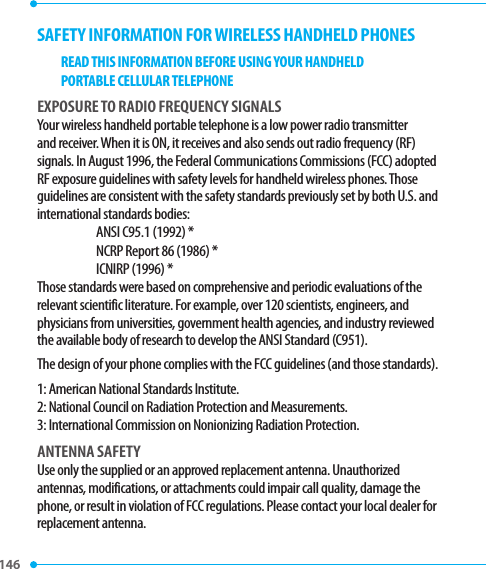 146 SAFETY INFORMATION FOR WIRELESS HANDHELD PHONESREAD THIS INFORMATION BEFORE USING YOUR HANDHELDPORTABLE CELLULAR TELEPHONEEXPOSURE TO RADIO FREQUENCY SIGNALSYour wireless handheld portable telephone is a low power radio transmitter and receiver. When it is ON, it receives and also sends out radio frequency (RF) signals. In August 1996, the Federal Communications Commissions (FCC) adopted RF exposure guidelines with safety levels for handheld wireless phones. Those guidelines are consistent with the safety standards previously set by both U.S. and international standards bodies:ANSI C95.1 (1992) *NCRP Report 86 (1986) *ICNIRP (1996) *Those standards were based on comprehensive and periodic evaluations of the relevant scientific literature. For example, over 120 scientists, engineers, and physicians from universities, government health agencies, and industry reviewed the available body of research to develop the ANSI Standard (C951).The design of your phone complies with the FCC guidelines (and those standards).1: American National Standards Institute.2: National Council on Radiation Protection and Measurements.3: International Commission on Nonionizing Radiation Protection.ANTENNA SAFETYUse only the supplied or an approved replacement antenna. Unauthorized antennas, modifications, or attachments could impair call quality, damage the phone, or result in violation of FCC regulations. Please contact your local dealer for replacement antenna. 