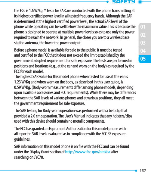 157 020102030405the FCC is 1.6 W/kg. * Tests for SAR are conducted with the phone transmitting at its highest certified power level in all tested frequency bands. Although the SAR is determined at the highest certified power level, the actual SAR level of the phone while operating can be well below the maximum value. This is because the phone is designed to operate at multiple power levels so as to use only the power required to reach the network. In general, the closer you are to a wireless base station antenna, the lower the power output.Before a phone model is available for sale to the public, it must be tested and certified to the FCC that it does not exceed the limit established by the government adopted requirement for safe exposure. The tests are performed in positions and locations (e.g., at the ear and worn on the body) as required by the FCC for each model.  The highest SAR value for this model phone when tested for use at the ear is  1.23 W/Kg and when worn on the body, as described in this user guide, is  0.59 W/Kg. (Body-worn measurements differ among phone models, depending upon available accessories and FCC requirements). While there may be differences between the SAR levels of various phones and at various positions, they all meet the government requirement for safe exposure.The SAR testing for Body-worn operation was performed with a belt clip that provided a 2.0 cm separation. The User’s Manual indicates that any holsters/clips used with this device should contain no metallic components.The FCC has granted an Equipment Authorization for this model phone with all reported SAR levels evaluated as in compliance with the FCC RF exposure guidelines.SAR information on this model phone is on file with the FCC and can be found under the Display Grant section of http://www.fcc.gov/oet/ea after searching on JYC78.