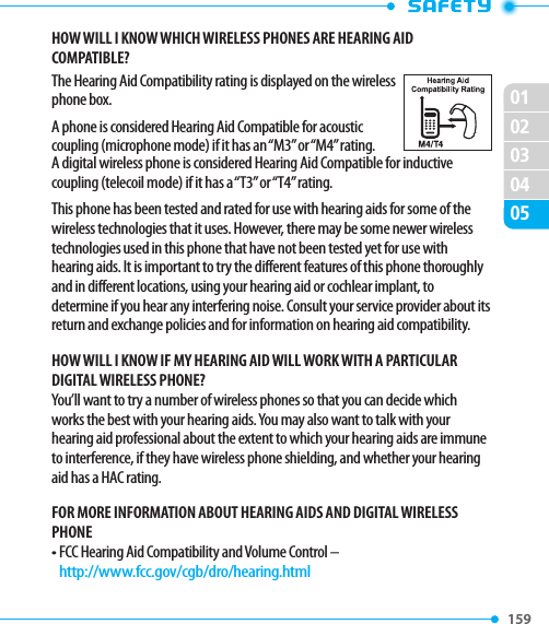 159 020102030405HOW WILL I KNOW WHICH WIRELESS PHONES ARE HEARING AID COMPATIBLE?The Hearing Aid Compatibility rating is displayed on the wireless phone box.A phone is considered Hearing Aid Compatible for acoustic coupling (microphone mode) if it has an “M3” or “M4” rating.A digital wireless phone is considered Hearing Aid Compatible for inductive coupling (telecoil mode) if it has a “T3” or “T4” rating.This phone has been tested and rated for use with hearing aids for some of the wireless technologies that it uses. However, there may be some newer wireless technologies used in this phone that have not been tested yet for use with hearing aids. It is important to try the different features of this phone thoroughly and in different locations, using your hearing aid or cochlear implant, to determine if you hear any interfering noise. Consult your service provider about its return and exchange policies and for information on hearing aid compatibility.HOW WILL I KNOW IF MY HEARING AID WILL WORK WITH A PARTICULAR DIGITAL WIRELESS PHONE?You’ll want to try a number of wireless phones so that you can decide which works the best with your hearing aids. You may also want to talk with your hearing aid professional about the extent to which your hearing aids are immune to interference, if they have wireless phone shielding, and whether your hearing aid has a HAC rating.FOR MORE INFORMATION ABOUT HEARING AIDS AND DIGITAL WIRELESS PHONE•  FCC Hearing Aid Compatibility and Volume Control –   http://www.fcc.gov/cgb/dro/hearing.html