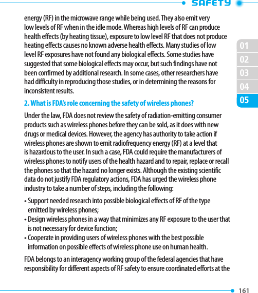 161 020102030405energy (RF) in the microwave range while being used. They also emit very low levels of RF when in the idle mode. Whereas high levels of RF can produce health effects (by heating tissue), exposure to low level RF that does not produce heating effects causes no known adverse health effects. Many studies of low level RF exposures have not found any biological effects. Some studies have suggested that some biological effects may occur, but such findings have not been confirmed by additional research. In some cases, other researchers have had difficulty in reproducing those studies, or in determining the reasons for inconsistent results.2. What is FDA’s role concerning the safety of wireless phones?Under the law, FDA does not review the safety of radiation-emitting consumer products such as wireless phones before they can be sold, as it does with new drugs or medical devices. However, the agency has authority to take action if wireless phones are shown to emit radiofrequency energy (RF) at a level that is hazardous to the user. In such a case, FDA could require the manufacturers of wireless phones to notify users of the health hazard and to repair, replace or recall the phones so that the hazard no longer exists. Although the existing scientific data do not justify FDA regulatory actions, FDA has urged the wireless phone industry to take a number of steps, including the following:•  Support needed research into possible biological effects of RF of the type emitted by wireless phones;•  Design wireless phones in a way that minimizes any RF exposure to the user that is not necessary for device function;•  Cooperate in providing users of wireless phones with the best possible information on possible effects of wireless phone use on human health.FDA belongs to an interagency working group of the federal agencies that have responsibility for different aspects of RF safety to ensure coordinated efforts at the 
