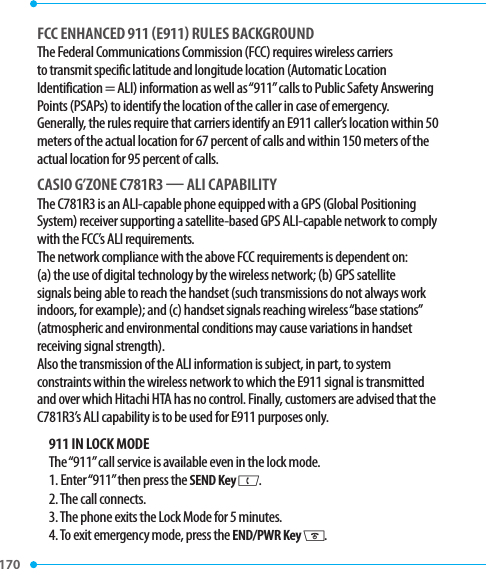170 FCC ENHANCED 911 E911 RULES BACKGROUNDThe Federal Communications Commission (FCC) requires wireless carriers to transmit specific latitude and longitude location (Automatic Location Identification = ALI) information as well as “911” calls to Public Safety Answering Points (PSAPs) to identify the location of the caller in case of emergency. Generally, the rules require that carriers identify an E911 caller’s location within 50 meters of the actual location for 67 percent of calls and within 150 meters of the actual location for 95 percent of calls.CASIO G’ZONE C781R3  ALI CAPABILITYThe C781R3 is an ALI-capable phone equipped with a GPS (Global Positioning System) receiver supporting a satellite-based GPS ALI-capable network to comply with the FCC’s ALI requirements.The network compliance with the above FCC requirements is dependent on: (a) the use of digital technology by the wireless network; (b) GPS satellite signals being able to reach the handset (such transmissions do not always work indoors, for example); and (c) handset signals reaching wireless “base stations” (atmospheric and environmental conditions may cause variations in handset receiving signal strength).Also the transmission of the ALI information is subject, in part, to system constraints within the wireless network to which the E911 signal is transmitted and over which Hitachi HTA has no control. Finally, customers are advised that the C781R3’s ALI capability is to be used for E911 purposes only.911 IN LOCK MODEThe “911” call service is available even in the lock mode.1. Enter “911” then press the SEND Key G.2. The call connects.3. The phone exits the Lock Mode for 5 minutes.4. To exit emergency mode, press the END/PWR Key H.
