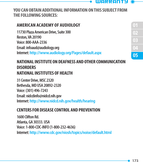 173 020102030405YOU CAN OBTAIN ADDITIONAL INFORMATION ON THIS SUBJECT FROM THE FOLLOWING SOURCES:AMERICAN ACADEMY OF AUDIOLOGY11730 Plaza American Drive, Suite 300Reston, VA 20190Voice: 800-AAA-2336Email: infoaud@audiology.orgInternet: http://www.audiology.org/Pages/default.aspxNATIONAL INSTITUTE ON DEAFNESS AND OTHER COMMUNICATION DISORDERSNATIONAL INSTITUTES OF HEALTH31 Center Drive, MSC 2320Bethesda, MD USA 20892-2320Voice: (301) 496-7243Email: nidcdinfo@nidcd.nih.govInternet: http://www.nidcd.nih.gov/health/hearingCENTERS FOR DISEASE CONTROL AND PREVENTION1600 Clifton Rd.Atlanta, GA 30333. USAVoice: 1-800-CDC-INFO (1-800-232-4636)Internet: http://www.cdc.gov/niosh/topics/noise/default.html