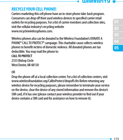 175 020102030405RECYCLE YOUR CELL PHONE!Carriers marketing this cell phone have an in-store phone take-back program. Consumers can drop off their used wireless devices to specified carrier retail outlets for recycling purposes. For a list of carrier members and collection sites, visit the cellular industry’s recycling websitewww.recyclewirelessphones.com.Wireless phones also can be donated to the Wireless Foundation’s DONATE A PHONE® CALL TO PROTECT® campaign. This charitable cause collects wireless phones to benefit victims of domestic violence. All donated phones are tax deductible. You may mail the phone to:CALL TO PROTECT2555 Bishop CircleWest Dexter, MI 48130ORDrop the phone off at a local collection center. For a list of collection centers, visit www.wirelessfoundation.org/CalltoProtect/dropoff.cfm Before returning any wireless device for recycling purposes, please remember to terminate your service on the device, clear the device of any stored information and remove the device’s SIM card, if it has one (please contact your wireless provider to find out if your device contains a SIM card and for assistance on how to remove it).