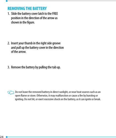 24 REMOVING THE BATTERY1.   Slide the battery cover latch to the FREE position in the direction of the arrow as shown in the figure.2.   Insert your thumb in the right side groove and pull up the battery cover in the direction of the arrow.3.   Remove the battery by pulling the tab up.   Do not leave the removed battery in direct sunlight, or near heat sources such as an open flame or stove. Otherwise, it may malfunction or cause a fire by bursting or igniting. Do not hit, or exert excessive shock on the battery, as it can ignite or break.