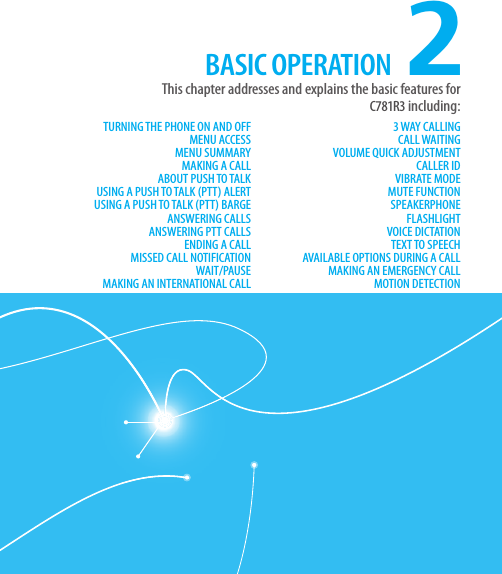 CHAPTER 2. BASIC OPERATION2TURNING THE PHONE ON AND OFFMENU ACCESSMENU SUMMARYMAKING A CALLABOUT PUSH TO TALKUSING A PUSH TO TALK (PTT) ALERTUSING A PUSH TO TALK (PTT) BARGEANSWERING CALLSANSWERING PTT CALLSENDING A CALLMISSED CALL NOTIFICATIONWAIT/PAUSEMAKING AN INTERNATIONAL CALL3 WAY CALLINGCALL WAITINGVOLUME QUICK ADJUSTMENTCALLER IDVIBRATE MODEMUTE FUNCTIONSPEAKERPHONEFLASHLIGHTVOICE DICTATIONTEXT TO SPEECHAVAILABLE OPTIONS DURING A CALLMAKING AN EMERGENCY CALLMOTION DETECTIONThis chapter addresses and explains the basic features for  C781R3 including:BASIC OPERATION