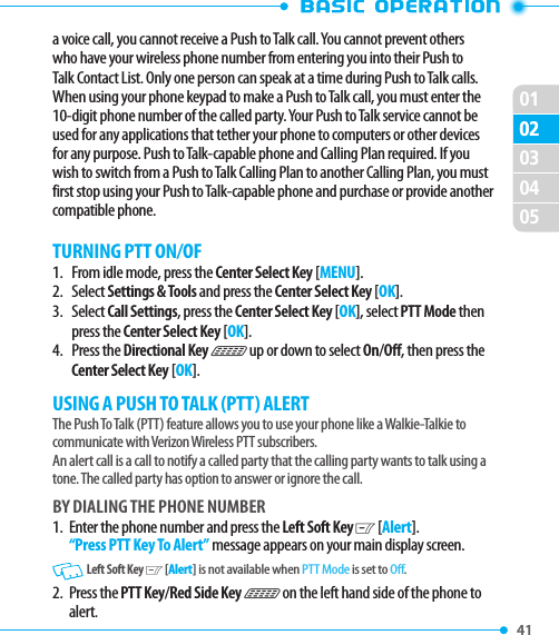 010241 02030405a voice call, you cannot receive a Push to Talk call. You cannot prevent others who have your wireless phone number from entering you into their Push to Talk Contact List. Only one person can speak at a time during Push to Talk calls. When using your phone keypad to make a Push to Talk call, you must enter the 10-digit phone number of the called party. Your Push to Talk service cannot be used for any applications that tether your phone to computers or other devices for any purpose. Push to Talk-capable phone and Calling Plan required. If you wish to switch from a Push to Talk Calling Plan to another Calling Plan, you must first stop using your Push to Talk-capable phone and purchase or provide another compatible phone.TURNING PTT ON/OF1.    From idle mode, press the Center Select Key [MENU].2.     Select Settings &amp; Tools and press the Center Select Key [OK].3.     Select Call Settings, press the Center Select Key [OK], select PTT Mode then press the Center Select Key [OK].4.    Press the Directional Key N up or down to select On/Off, then press the Center Select Key [OK].USING A PUSH TO TALK (PTT) ALERTThe Push To Talk (PTT) feature allows you to use your phone like a Walkie-Talkie to communicate with Verizon Wireless PTT subscribers.An alert call is a call to notify a called party that the calling party wants to talk using a tone. The called party has option to answer or ignore the call.BY DIALING THE PHONE NUMBER1.   Enter the phone number and press the Left Soft Key C [Alert]. “Press PTT Key To Alert” message appears on your main display screen. Left Soft Key C [Alert] is not available when PTT Mode is set to Off.2.   Press  the PTT Key/Red Side Key N on the left hand side of the phone to alert. 