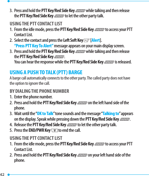 42 3.  Press and hold the PTT Key/Red Side Key N while talking and then release the PTT Key/Red Side Key N to let the other party talk.USING THE PTT CONTACT LIST1.   From the idle mode, press the PTT Key/Red Side Key N to access your PTT Contact List.2.   Select the contact and press the Left Soft Key C [Alert]. “Press PTT Key To Alert” message appears on your main display screen.3.  Press and hold the PTT Key/Red Side Key N while talking and then release the PTT Key/Red Side Key N. You can hear the response while the PTT Key/Red Side Key N is released.USING A PUSH TO TALK (PTT) BARGEA barge call automatically connects to the other party. The called party does not have the option to ignore the call.BY DIALING THE PHONE NUMBER1.   Enter the phone number.2.   Press and hold the PTT Key/Red Side Key N on the left hand side of the phone.3.    Wait  until  the “OK to Talk” tone sounds and the message “Talking to” appears on the display. Speak while pressing down the PTT Key/Red Side Key N.4.   Release  the PTT Key/Red Side Key N to let the other party talk.5.  Press the END/PWR Key H to end the call.USING THE PTT CONTACT LIST1.   From the idle mode, press the PTT Key/Red Side Key N to access your PTT Contact List.2.   Press and hold the PTT Key/Red Side Key N on your left hand side of the phone.