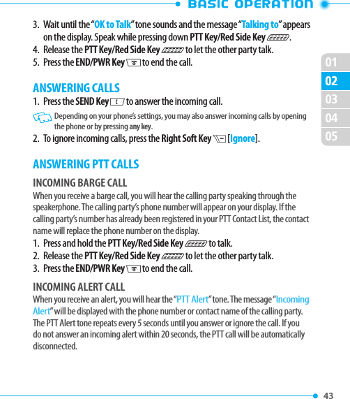 010243 020304053.   Wait until the “OK to Talk” tone sounds and the message “Talking to” appears on the display. Speak while pressing down PTT Key/Red Side Key N.4.  Release the PTT Key/Red Side Key N to let the other party talk.5.  Press the END/PWR Key H to end the call.ANSWERING CALLS1.   Press  the SEND Key G to answer the incoming call.   Depending on your phone’s settings, you may also answer incoming calls by opening the phone or by pressing any key. 2.   To ignore incoming calls, press the Right Soft Key D [Ignore]. ANSWERING PTT CALLSINCOMING BARGE CALLWhen you receive a barge call, you will hear the calling party speaking through the speakerphone. The calling party’s phone number will appear on your display. If the calling party’s number has already been registered in your PTT Contact List, the contact name will replace the phone number on the display.1.  Press and hold the PTT Key/Red Side Key N to talk.2.  Release the PTT Key/Red Side Key N to let the other party talk.3.  Press the END/PWR Key H to end the call.INCOMING ALERT CALLWhen you receive an alert, you will hear the “PTT Alert” tone. The message “Incoming Alert” will be displayed with the phone number or contact name of the calling party. The PTT Alert tone repeats every 5 seconds until you answer or ignore the call. If you do not answer an incoming alert within 20 seconds, the PTT call will be automatically disconnected.