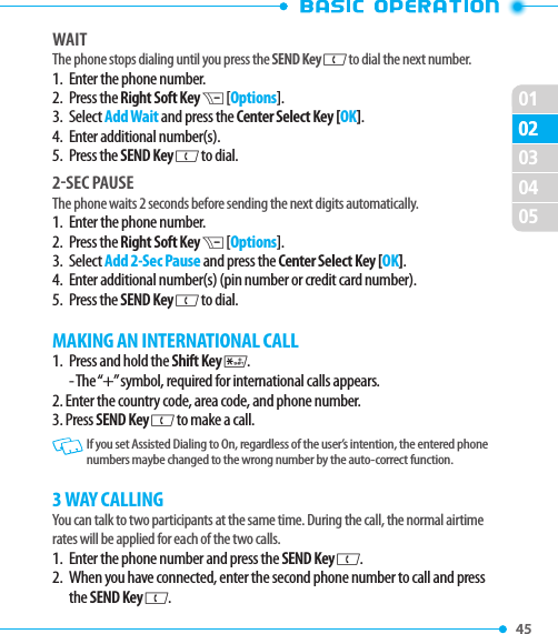 010245 02030405WAITThe phone stops dialing until you press the SEND Key G to dial the next number. 1.   Enter the phone number.2.   Press  the Right Soft Key D [Options].3.   Select Add Wait and press the Center Select Key [OK].4.   Enter additional number(s).5.   Press  the SEND Key G to dial. 2SEC PAUSEThe phone waits 2 seconds before sending the next digits automatically.1.   Enter the phone number.2.   Press  the Right Soft Key D [Options].3.   Select Add 2-Sec Pause and press the Center Select Key [OK].4.   Enter additional number(s) (pin number or credit card number).5.  Press the SEND Key G to dial. MAKING AN INTERNATIONAL CALL1.   Press and hold the Shift Key K. - The “+” symbol, required for international calls appears.2. Enter the country code, area code, and phone number.3. Press SEND Key G to make a call.   If you set Assisted Dialing to On, regardless of the user’s intention, the entered phone numbers maybe changed to the wrong number by the auto-correct function.3 WAY CALLINGYou can talk to two participants at the same time. During the call, the normal airtime rates will be applied for each of the two calls.1.   Enter the phone number and press the SEND Key G. 2.   When you have connected, enter the second phone number to call and press the SEND Key G.