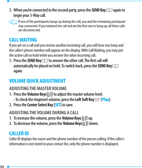46 3.   When you’re connected to the second party, press the SEND Key G again to begin your 3-Way call.   If one of the participants hangs up during the call, you and the remaining participant stay connected. If you initiated the call and are the first one to hang up, all three calls are disconnected.CALL WAITINGIf you are on a call and you receive another incoming call, you will hear one beep and the caller’s phone number will appear on the display. With Call Waiting, you may put the active call on hold while you answer the other incoming call.1.   Press  the SEND Key G to answer the other call. The first call will automatically be placed on hold. To switch back, press the SEND Key G again.VOLUME QUICK ADJUSTMENTADJUSTING THE MASTER VOLUME1.   Press  the Volume Keys L M to adjust the master volume level.- To check the ringtone’s volume, press the Left Soft Key C [Play].2.   Press  the Center Select Key [SET] to save. ADJUSTING THE VOLUME DURING A CALL1.   To increase the volume, press the Volume Keys L M up.2.   To decrease the volume, press the Volume Keys L M down.CALLER IDCaller ID displays the name and the phone number of the person calling. If the caller’s information is not stored in your contact list, only the phone number is displayed. 