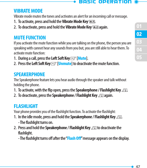 010247 02030405VIBRATE MODEVibrate mode mutes the tones and activates an alert for an incoming call or message.1.   To activate, press and hold the Vibrate Mode Key J.2.   To deactivate, press and hold the Vibrate Mode Key J again. MUTE FUNCTIONIf you activate the mute function while you are talking on the phone, the person you are speaking with cannot hear any sounds from you but, you are still able to hear them. To activate mute function:1.   During a call, press the Left Soft Key C [Mute].2.   Press  the Left Soft Key C [Unmute] to deactivate the mute function.SPEAKERPHONEThe Speakerphone feature lets you hear audio through the speaker and talk without holding the phone.1.   To activate, with the flip open, press the Speakerphone / Flashlight Key F. 2.   To deactivate, press the Speakerphone / Flashlight Key F again.FLASHLIGHTYour phone provides you of the flashlight function. To activate the flashlight:1.   In the idle mode, press and hold the Speakerphone / Flashlight Key F.- The flashlight turns on.2.   Press and hold the Speakerphone / Flashlight Key F to deactivate the flashlight.- The flashlight turns off after the “Flash Off” message appears on the display.