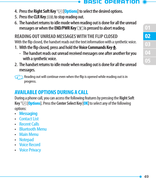 010249 020304054.  Press the Right Soft Key D [Options] to select the desired options.5.  Press the CLR Key I to stop reading out.6.   The handset returns to idle mode when reading out is done for all the unread messages or when the END/PWR Key H is pressed to abort reading.READING OUT UNREAD MESSAGES WITH THE FLIP CLOSEDWith the flip closed, the handset reads out the text information with a synthetic voice.1.   With the flip closed, press and hold the Voice Commands Key O.-  The handset reads out unread received messages one after another for you with a synthetic voice.2.   The handset returns to idle mode when reading out is done for all the unread messages.   Reading out will continue even when the flip is opened while reading out is in progress.AVAILABLE OPTIONS DURING A CALLDuring a phone call, you can access the following features by pressing the Right Soft Key D [Options]. Press the Center Select Key [OK] to select any of the following options:• Messaging• Contact List• Recent Calls• Bluetooth Menu• Main Menu• Notepad• Voice Record• Voice Privacy