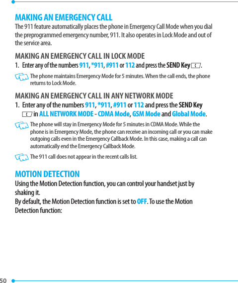 50 MAKING AN EMERGENCY CALLThe 911 feature automatically places the phone in Emergency Call Mode when you dial the preprogrammed emergency number, 911. It also operates in Lock Mode and out of the service area.MAKING AN EMERGENCY CALL IN LOCK MODE 1.   Enter any of the numbers 911, *911, #911 or 112 and press the SEND Key G.   The phone maintains Emergency Mode for 5 minutes. When the call ends, the phone returns to Lock Mode.MAKING AN EMERGENCY CALL IN ANY NETWORK MODE1.   Enter any of the numbers 911, *911, #911 or 112 and press the SEND Key  G in ALL NETWORK MODE - CDMA Mode, GSM Mode and Global Mode.   The phone will stay in Emergency Mode for 5 minutes in CDMA Mode. While the phone is in Emergency Mode, the phone can receive an incoming call or you can make outgoing calls even in the Emergency Callback Mode. In this case, making a call can automatically end the Emergency Callback Mode.  The 911 call does not appear in the recent calls list.MOTION DETECTIONUsing the Motion Detection function, you can control your handset just by shaking it.By default, the Motion Detection function is set to OFF. To use the Motion Detection function:
