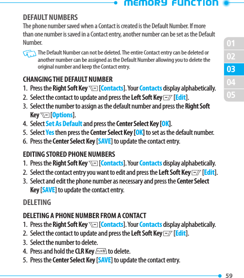 02010405020359 DEFAULT NUMBERSThe phone number saved when a Contact is created is the Default Number. If more than one number is saved in a Contact entry, another number can be set as the Default Number.    The Default Number can not be deleted. The entire Contact entry can be deleted or another number can be assigned as the Default Number allowing you to delete the original number and keep the Contact entry.CHANGING THE DEFAULT NUMBER1.   Press  the Right Soft Key D [Contacts]. Your Contacts display alphabetically. 2.   Select the contact to update and press the Left Soft Key C [Edit].3.   Select the number to assign as the default number and press the Right Soft Key D [Options].4. Select Set As Default and press the Center Select Key [OK]. 5.   Select Yes then press the Center Select Key [OK] to set as the default number.6.   Press  the Center Select Key [SAVE] to update the contact entry.EDITING STORED PHONE NUMBERS 1.   Press  the Right Soft Key D [Contacts]. Your Contacts display alphabetically.2.   Select the contact entry you want to edit and press the Left Soft Key C [Edit].3.   Select and edit the phone number as necessary and press the Center Select Key [SAVE] to update the contact entry.DELETINGDELETING A PHONE NUMBER FROM A CONTACT1.   Press  the Right Soft Key D [Contacts]. Your Contacts display alphabetically. 2.   Select the contact to update and press the Left Soft Key C [Edit].3.   Select the number to delete.4.  Press and hold the CLR Key  to delete. 5.   Press  the Center Select Key [SAVE] to update the contact entry.