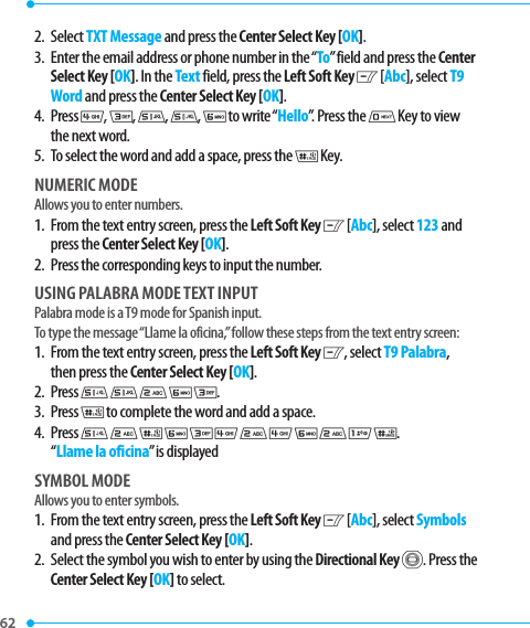 2.   Select TXT Message and press the Center Select Key [OK]. 3.   Enter the email address or phone number in the “To” field and press the Center Select Key [OK]. In the Text field, press the Left Soft Key C [Abc], select T9 Word and press the Center Select Key [OK].4.   Press 4, 3, 5, 5, 6 to write “Hello”. Press the 0 Key to view the next word. 5.   To select the word and add a space, press the J Key.NUMERIC MODEAllows you to enter numbers.1.   From the text entry screen, press the Left Soft Key C [Abc], select 123 and press the Center Select Key [OK].2.   Press the corresponding keys to input the number.USING PALABRA MODE TEXT INPUTPalabra mode is a T9 mode for Spanish input.To type the message “Llame la oficina,” follow these steps from the text entry screen:1.   From the text entry screen, press the Left Soft Key C, select T9 Palabra, then press the Center Select Key [OK].2. Press 5 5 2 6 3.3. Press J to complete the word and add a space.4.   Press 5 2 J 6 3 4 2 4 6 2 1 J. “Llame la oficina” is displayedSYMBOL MODE Allows you to enter symbols.1.   From the text entry screen, press the Left Soft Key C [Abc], select Symbols and press the Center Select Key [OK].2.   Select the symbol you wish to enter by using the Directional Key B. Press the Center Select Key [OK] to select.62 