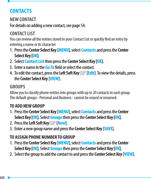 68 CONTACTSNEW CONTACTFor details on adding a new contact, see page 54.CONTACT LISTYou can review all the entries stored in your Contact List or quickly find an entry by entering a name or its character.1.   Press  the Center Select Key [MENU], select Contacts and press the Center Select Key [OK].2.   Select Contact List then press the Center Select Key [OK].3.   Enter a name in the Go To field or select the contact.4.   To edit the contact, press the Left Soft Key C [Edit]. To view the details, press the Center Select Key [VIEW].GROUPSAllow you to classify phone entries into groups with up to 20 contacts in each group. The default groups - Personal and Business - cannot be erased or renamed. TO ADD NEW GROUP1.   Press  the Center Select Key [MENU], select Contacts and press the Center Select Key [OK]. Select Groups then press the Center Select Key [OK].2.   Press  the Left Soft Key C [New]. 3.   Enter a new group name and press the Center Select Key [SAVE].TO ASSIGN PHONE NUMBER TO GROUP1.   Press  the Center Select Key [MENU], select Contacts and press the Center Select Key [OK]. Select Groups then press the Center Select Key [OK].2.   Select the group to add the contact to and press the Center Select Key [VIEW].