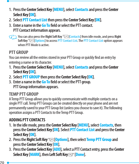 70 1.   Press  the Center Select Key [MENU], select Contacts and press the Center Select Key [OK].2. Select PTT Contact List then press the Center Select Key [OK].3.   Enter a name in the Go To field or select the PTT contact. PTT Contact information appears.   You can also press the Right Soft Key D [Contacts] from idle mode, and press Right Soft Key D [Options] to access PTT Contact List. The PTT Contact List option appears when PTT Mode is active.PTT GROUPYou can review all the entries stored in your PTT Group or quickly find an entry by entering a name or its character.1.   Press  the Center Select Key [MENU], select Contacts and press the Center Select Key [OK].2. Select PTT GROUP then press the Center Select Key [OK].3.   Enter a name in the Go To field or select the PTT group. PTT Group information appears.TEMP PTT GROUPA Temp PTT Group allows you to quickly communicate with multiple contacts on a single PTT call. Temp PTT Groups can be created directly on your phone and are not permanently saved to your PTT Group list (unless you choose to save it). The following operation assigns a PTT Contacts to the Temp PTT Group.ADDING PTT CONTACTS1.   In the idle mode, press the Center Select Key [MENU], select Contacts, then press the Center Select Key [OK]. Select PTT Contact List and press the Center Select Key [OK].2.   Press  the Right Soft Key D [Options], then select Temp PTT Group and press the Center Select Key [OK].3.   Press  the Center Select Key [ADD], select a PTT Contact entry, press the Center Select Key [MARK], then Left Soft Key C [Done].