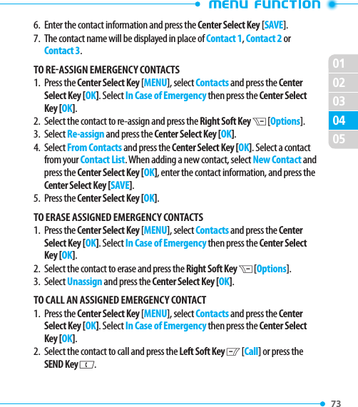 0201020473 05036.   Enter the contact information and press the Center Select Key [SAVE].7.   The contact name will be displayed in place of Contact 1, Contact 2 or Contact 3. TO REASSIGN EMERGENCY CONTACTS1.   Press  the Center Select Key [MENU], select Contacts and press the Center Select Key [OK]. Select In Case of Emergency then press the Center Select Key [OK].2.   Select the contact to re-assign and press the Right Soft Key D [Options].3.   Select Re-assign and press the Center Select Key [OK].4.   Select From Contacts and press the Center Select Key [OK]. Select a contact from your Contact List. When adding a new contact, select New Contact and press the Center Select Key [OK], enter the contact information, and press the Center Select Key [SAVE].5.   Press  the Center Select Key [OK].TO ERASE ASSIGNED EMERGENCY CONTACTS1.   Press  the Center Select Key [MENU], select Contacts and press the Center Select Key [OK]. Select In Case of Emergency then press the Center Select Key [OK].2.   Select the contact to erase and press the Right Soft Key D [Options].3.   Select Unassign and press the Center Select Key [OK].TO CALL AN ASSIGNED EMERGENCY CONTACT1.   Press  the Center Select Key [MENU], select Contacts and press the Center Select Key [OK]. Select In Case of Emergency then press the Center Select Key [OK].2.   Select the contact to call and press the Left Soft Key C [Call] or press the SEND Key G.